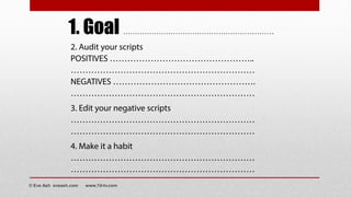 2. Audit your scripts
POSITIVES …………………………………………..
………………………………………………………
NEGATIVES ………………………………………….
………………………………………………………
3. Edit your negative scripts
………………………………………………………
………………………………………………………
4. Make it a habit
………………………………………………………
………………………………………………………
1. Goal ……………………………………………….……..
© Eve Ash eveash.com www.7d-tv.com
 