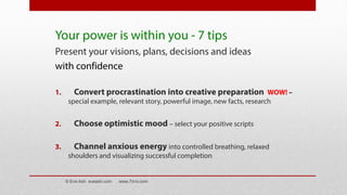 Your power is within you - 7 tips
Present your visions, plans, decisions and ideas
with confidence
1. Convert procrastination into creative preparation WOW! –
special example, relevant story, powerful image, new facts, research
2. Choose optimistic mood – select your positive scripts
3. Channel anxious energy into controlled breathing, relaxed
shoulders and visualizing successful completion
© Eve Ash eveash.com www.7d-tv.com
 