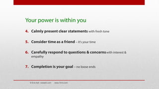 Your power is within you
4. Calmly present clear statements with fresh tone
5. Consider time as a friend – it’s your time
6. Carefully respond to questions & concernswith interest &
empathy
7. Completion is your goal – no loose ends
© Eve Ash eveash.com www.7d-tv.com
 