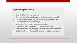 Key Learning Objectives:
• Discover 2 key attitudes for success
• See the impact of personal scripts on performance and potential
• Discover how to develop and use a winning mindset for success
• Overcome 3 top fears that sabotage
• Use Lands of W to improve team communication
• Learn the proven 4 step formula for achieving your goals
• Gain confidence in presenting your vision, plans, decisions and ideas
• Explain, clarify and influence with action oriented communication
© Eve Ash eveash.com www.7d-tv.com
 