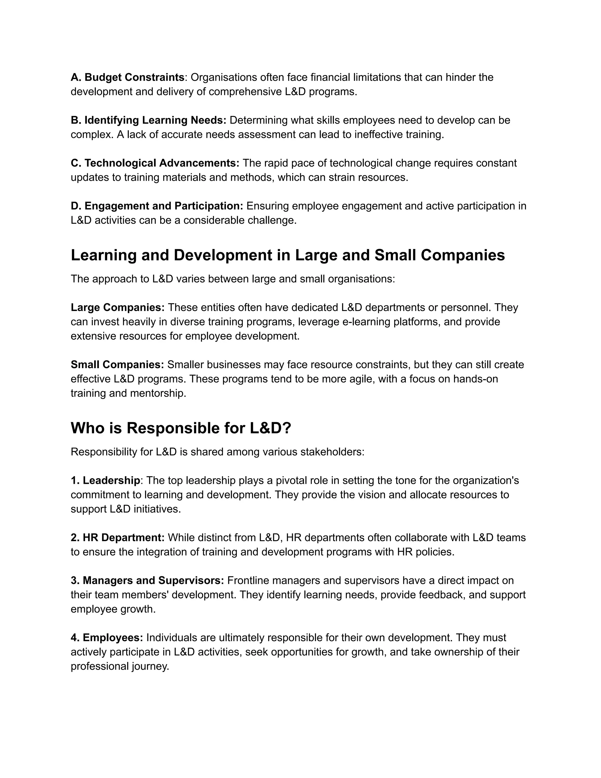 A. Budget Constraints: Organisations often face financial limitations that can hinder the
development and delivery of comprehensive L&D programs.
B. Identifying Learning Needs: Determining what skills employees need to develop can be
complex. A lack of accurate needs assessment can lead to ineffective training.
C. Technological Advancements: The rapid pace of technological change requires constant
updates to training materials and methods, which can strain resources.
D. Engagement and Participation: Ensuring employee engagement and active participation in
L&D activities can be a considerable challenge.
Learning and Development in Large and Small Companies
The approach to L&D varies between large and small organisations:
Large Companies: These entities often have dedicated L&D departments or personnel. They
can invest heavily in diverse training programs, leverage e-learning platforms, and provide
extensive resources for employee development.
Small Companies: Smaller businesses may face resource constraints, but they can still create
effective L&D programs. These programs tend to be more agile, with a focus on hands-on
training and mentorship.
Who is Responsible for L&D?
Responsibility for L&D is shared among various stakeholders:
1. Leadership: The top leadership plays a pivotal role in setting the tone for the organization's
commitment to learning and development. They provide the vision and allocate resources to
support L&D initiatives.
2. HR Department: While distinct from L&D, HR departments often collaborate with L&D teams
to ensure the integration of training and development programs with HR policies.
3. Managers and Supervisors: Frontline managers and supervisors have a direct impact on
their team members' development. They identify learning needs, provide feedback, and support
employee growth.
4. Employees: Individuals are ultimately responsible for their own development. They must
actively participate in L&D activities, seek opportunities for growth, and take ownership of their
professional journey.
 