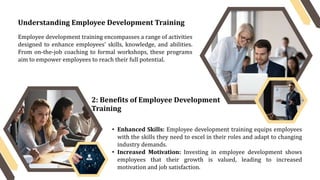 Understanding Employee Development Training
Employee development training encompasses a range of activities
designed to enhance employees' skills, knowledge, and abilities.
From on-the-job coaching to formal workshops, these programs
aim to empower employees to reach their full potential.
2: Benefits of Employee Development
Training
• Enhanced Skills: Employee development training equips employees
with the skills they need to excel in their roles and adapt to changing
industry demands.
• Increased Motivation: Investing in employee development shows
employees that their growth is valued, leading to increased
motivation and job satisfaction.
 