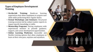 • On-the-Job Training: Hands-on learning
experiences that allow employees to acquire new
skills while performing their regular duties.
• Formal Workshops and Seminars: Structured
training sessions led by subject matter experts to
impart specific knowledge or skills.
• Mentorship Programs: Pairing employees with
experienced mentors to provide guidance,
support, and career development opportunities.
• Online Learning Platforms: Accessible and
flexible training options that allow employees to
learn at their own pace, anytime and anywhere.
Types of Employee Development
Training
 