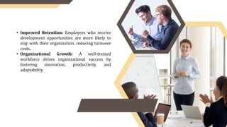 • Improved Retention: Employees who receive
development opportunities are more likely to
stay with their organization, reducing turnover
costs.
• Organizational Growth: A well-trained
workforce drives organizational success by
fostering innovation, productivity, and
adaptability.
 