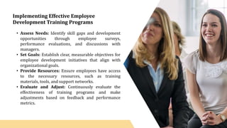 Implementing Effective Employee
Development Training Programs
• Assess Needs: Identify skill gaps and development
opportunities through employee surveys,
performance evaluations, and discussions with
managers.
• Set Goals: Establish clear, measurable objectives for
employee development initiatives that align with
organizational goals.
• Provide Resources: Ensure employees have access
to the necessary resources, such as training
materials, tools, and support networks.
• Evaluate and Adjust: Continuously evaluate the
effectiveness of training programs and make
adjustments based on feedback and performance
metrics.
 
