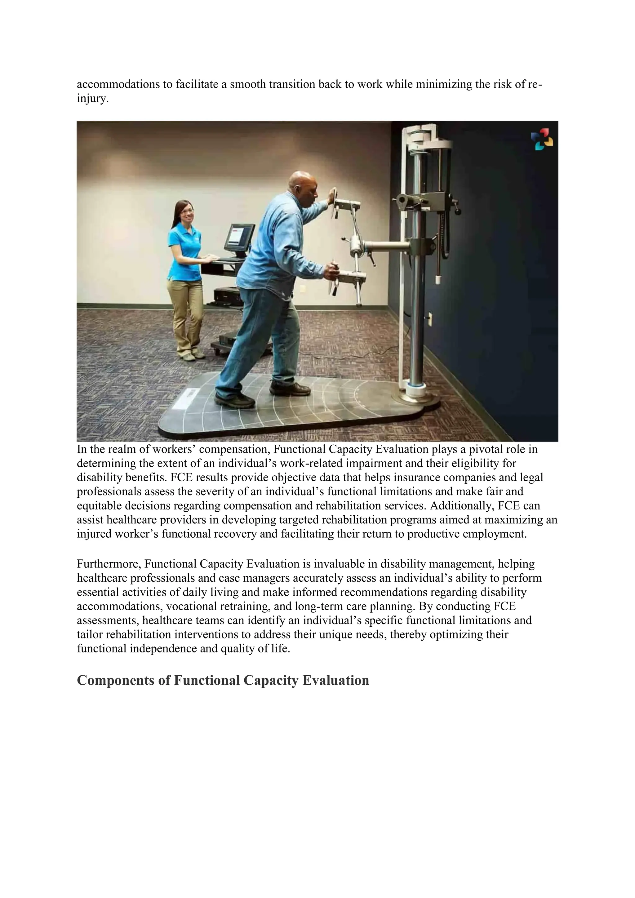 accommodations to facilitate a smooth transition back to work while minimizing the risk of re-
injury.
In the realm of workers’ compensation, Functional Capacity Evaluation plays a pivotal role in
determining the extent of an individual’s work-related impairment and their eligibility for
disability benefits. FCE results provide objective data that helps insurance companies and legal
professionals assess the severity of an individual’s functional limitations and make fair and
equitable decisions regarding compensation and rehabilitation services. Additionally, FCE can
assist healthcare providers in developing targeted rehabilitation programs aimed at maximizing an
injured worker’s functional recovery and facilitating their return to productive employment.
Furthermore, Functional Capacity Evaluation is invaluable in disability management, helping
healthcare professionals and case managers accurately assess an individual’s ability to perform
essential activities of daily living and make informed recommendations regarding disability
accommodations, vocational retraining, and long-term care planning. By conducting FCE
assessments, healthcare teams can identify an individual’s specific functional limitations and
tailor rehabilitation interventions to address their unique needs, thereby optimizing their
functional independence and quality of life.
Components of Functional Capacity Evaluation
 