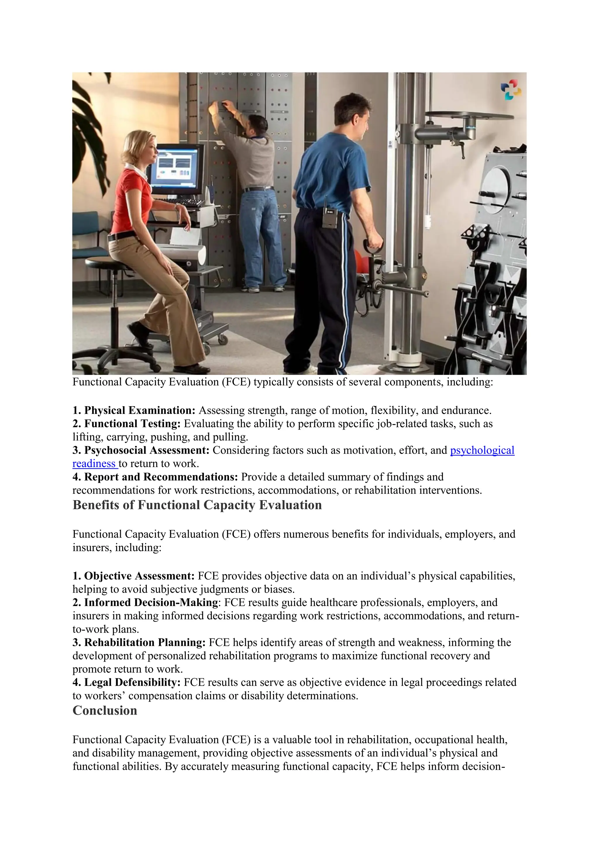 Functional Capacity Evaluation (FCE) typically consists of several components, including:
1. Physical Examination: Assessing strength, range of motion, flexibility, and endurance.
2. Functional Testing: Evaluating the ability to perform specific job-related tasks, such as
lifting, carrying, pushing, and pulling.
3. Psychosocial Assessment: Considering factors such as motivation, effort, and psychological
readiness to return to work.
4. Report and Recommendations: Provide a detailed summary of findings and
recommendations for work restrictions, accommodations, or rehabilitation interventions.
Benefits of Functional Capacity Evaluation
Functional Capacity Evaluation (FCE) offers numerous benefits for individuals, employers, and
insurers, including:
1. Objective Assessment: FCE provides objective data on an individual’s physical capabilities,
helping to avoid subjective judgments or biases.
2. Informed Decision-Making: FCE results guide healthcare professionals, employers, and
insurers in making informed decisions regarding work restrictions, accommodations, and return-
to-work plans.
3. Rehabilitation Planning: FCE helps identify areas of strength and weakness, informing the
development of personalized rehabilitation programs to maximize functional recovery and
promote return to work.
4. Legal Defensibility: FCE results can serve as objective evidence in legal proceedings related
to workers’ compensation claims or disability determinations.
Conclusion
Functional Capacity Evaluation (FCE) is a valuable tool in rehabilitation, occupational health,
and disability management, providing objective assessments of an individual’s physical and
functional abilities. By accurately measuring functional capacity, FCE helps inform decision-
 
