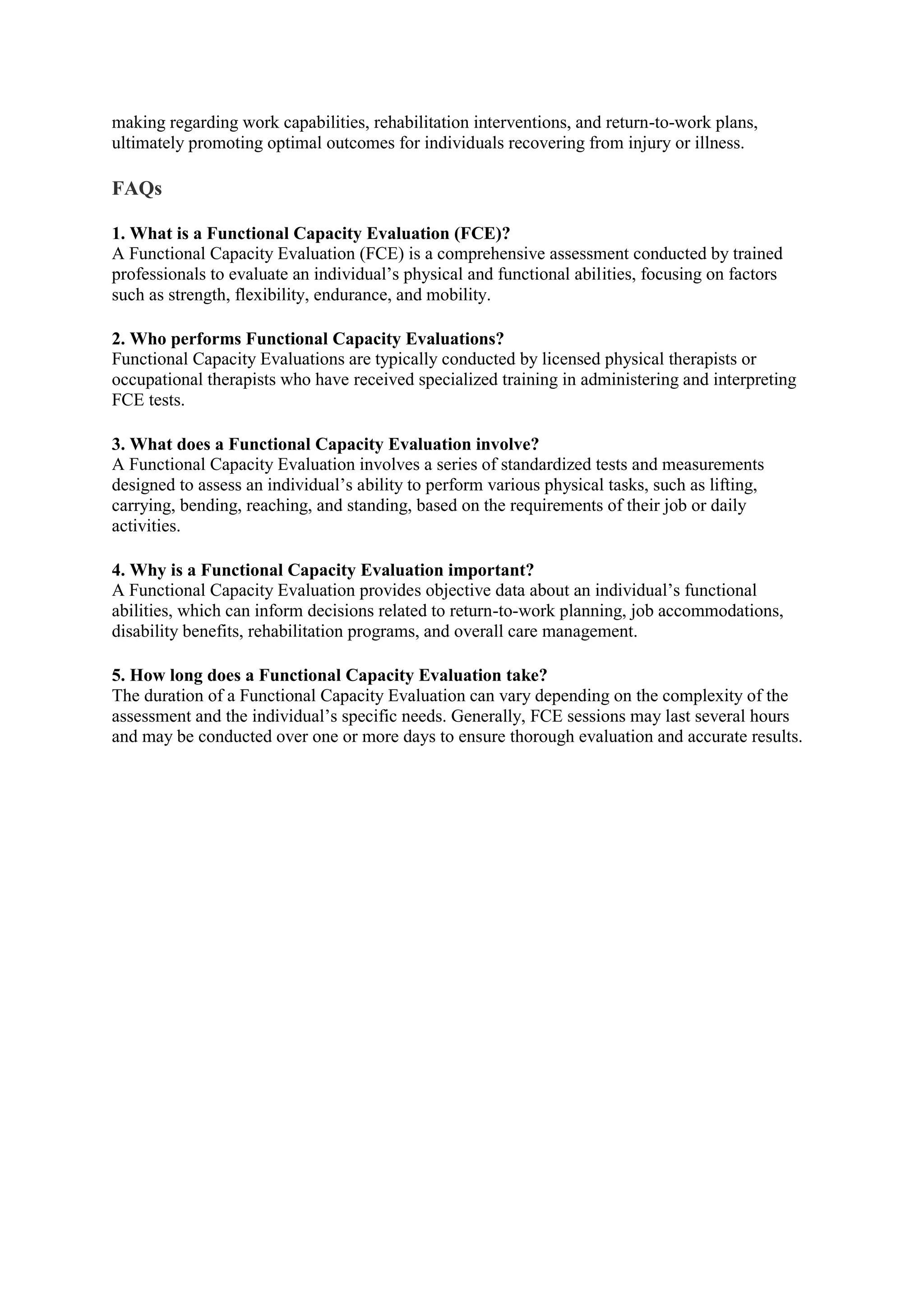 making regarding work capabilities, rehabilitation interventions, and return-to-work plans,
ultimately promoting optimal outcomes for individuals recovering from injury or illness.
FAQs
1. What is a Functional Capacity Evaluation (FCE)?
A Functional Capacity Evaluation (FCE) is a comprehensive assessment conducted by trained
professionals to evaluate an individual’s physical and functional abilities, focusing on factors
such as strength, flexibility, endurance, and mobility.
2. Who performs Functional Capacity Evaluations?
Functional Capacity Evaluations are typically conducted by licensed physical therapists or
occupational therapists who have received specialized training in administering and interpreting
FCE tests.
3. What does a Functional Capacity Evaluation involve?
A Functional Capacity Evaluation involves a series of standardized tests and measurements
designed to assess an individual’s ability to perform various physical tasks, such as lifting,
carrying, bending, reaching, and standing, based on the requirements of their job or daily
activities.
4. Why is a Functional Capacity Evaluation important?
A Functional Capacity Evaluation provides objective data about an individual’s functional
abilities, which can inform decisions related to return-to-work planning, job accommodations,
disability benefits, rehabilitation programs, and overall care management.
5. How long does a Functional Capacity Evaluation take?
The duration of a Functional Capacity Evaluation can vary depending on the complexity of the
assessment and the individual’s specific needs. Generally, FCE sessions may last several hours
and may be conducted over one or more days to ensure thorough evaluation and accurate results.
 
