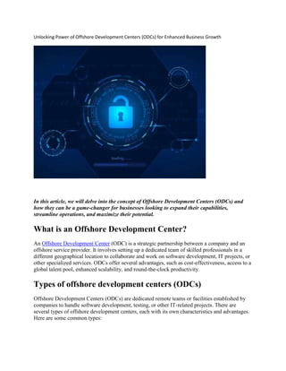 Unlocking Power of Offshore Development Centers (ODCs) for Enhanced Business Growth
In this article, we will delve into the concept of Offshore Development Centers (ODCs) and
how they can be a game-changer for businesses looking to expand their capabilities,
streamline operations, and maximize their potential.
What is an Offshore Development Center?
An Offshore Development Center (ODC) is a strategic partnership between a company and an
offshore service provider. It involves setting up a dedicated team of skilled professionals in a
different geographical location to collaborate and work on software development, IT projects, or
other specialized services. ODCs offer several advantages, such as cost-effectiveness, access to a
global talent pool, enhanced scalability, and round-the-clock productivity.
Types of offshore development centers (ODCs)
Offshore Development Centers (ODCs) are dedicated remote teams or facilities established by
companies to handle software development, testing, or other IT-related projects. There are
several types of offshore development centers, each with its own characteristics and advantages.
Here are some common types:
 