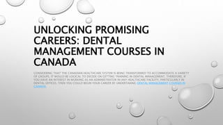 UNLOCKING PROMISING
CAREERS: DENTAL
MANAGEMENT COURSES IN
CANADA
CONSIDERING THAT THE CANADIAN HEALTHCARE SYSTEM IS BEING TRANSFORMED TO ACCOMMODATE A VARIETY
OF GROUPS, IT WOULD BE LOGICAL TO DECIDE ON GETTING TRAINING IN DENTAL MANAGEMENT. THEREFORE, IF
YOU HAVE AN INTEREST IN WORKING AS AN ADMINISTRATOR IN ANY HEALTHCARE FACILITY, PARTICULARLY IN
DENTAL OFFICES, THEN YOU COULD BEGIN YOUR CAREER BY UNDERTAKING DENTAL MANAGEMENT COURSES IN
CANADA.
 