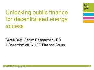 Unlocking public finance for decentralised energy access 1
Sarah Best
2016
Unlocking public finance
for decentralised energy
access
Sarah Best, Senior Researcher, IIED
7 December 2016, IIED Finance Forum
 