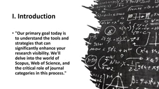 I. Introduction
• "Our primary goal today is
to understand the tools and
strategies that can
significantly enhance your
research visibility. We'll
delve into the world of
Scopus, Web of Science, and
the critical role of journal
categories in this process."
 
