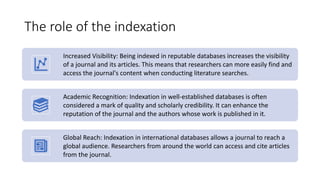 The role of the indexation
Increased Visibility: Being indexed in reputable databases increases the visibility
of a journal and its articles. This means that researchers can more easily find and
access the journal's content when conducting literature searches.
Academic Recognition: Indexation in well-established databases is often
considered a mark of quality and scholarly credibility. It can enhance the
reputation of the journal and the authors whose work is published in it.
Global Reach: Indexation in international databases allows a journal to reach a
global audience. Researchers from around the world can access and cite articles
from the journal.
 