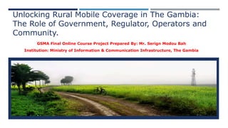 Unlocking Rural Mobile Coverage in The Gambia:
The Role of Government, Regulator, Operators and
Community.
GSMA Final Online Course Project Prepared By: Mr. Serign Modou Bah
Institution: Ministry of Information & Communication Infrastructure, The Gambia
 