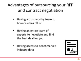 Advantages of outsourcing your RFP
and contract negotiation
• Having a trust worthy team to
bounce ideas off of
• Having an entire team of
experts to negotiate and find
the best deal for you
• Having access to benchmarked
industry data
 