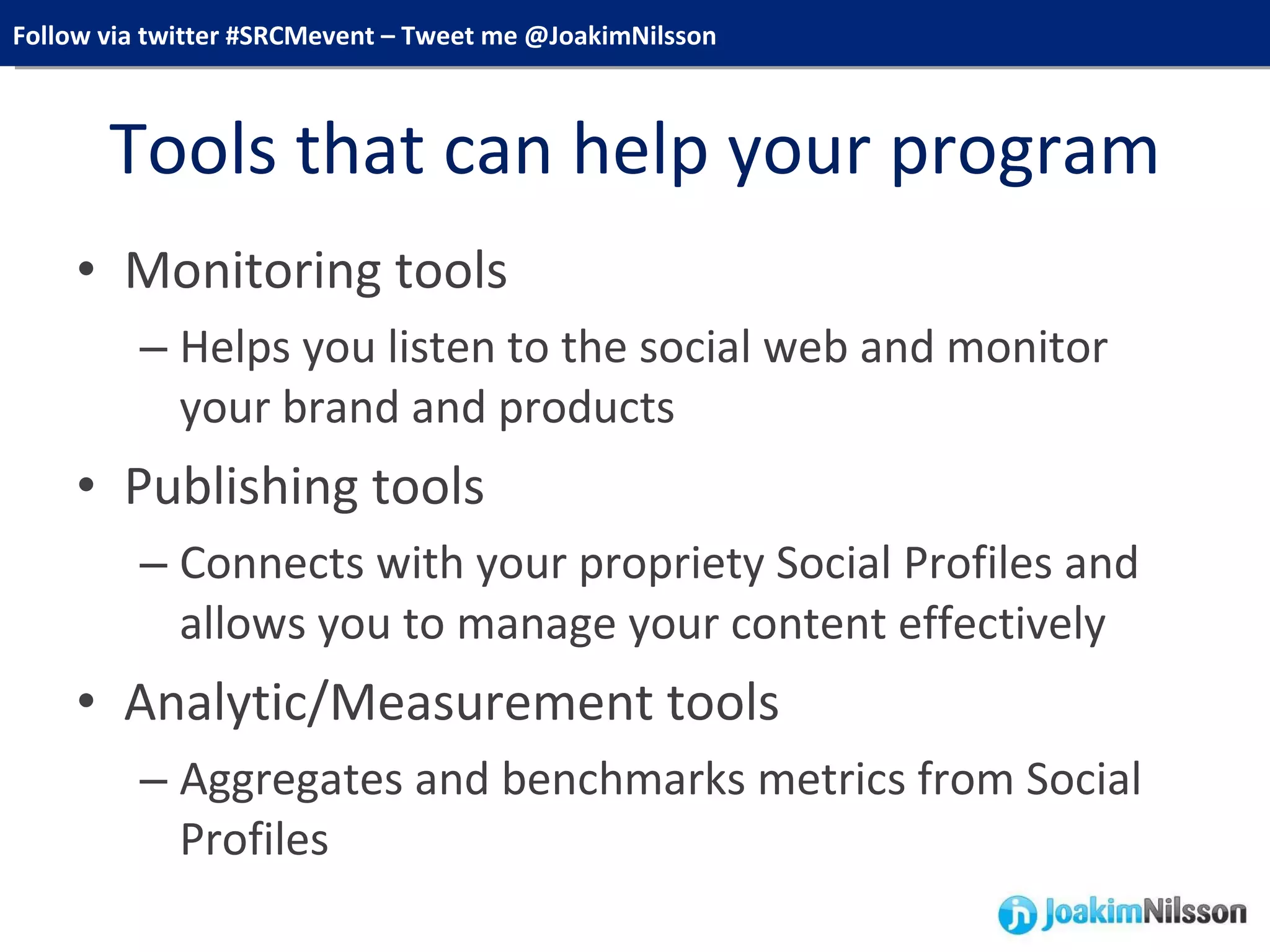 Tools that can help your program Monitoring tools Helps you listen to the social web and monitor your brand and products Publishing tools Connects with your propriety Social Profiles and allows you to manage your content effectively Analytic/Measurement tools Aggregates and benchmarks metrics from Social Profiles 