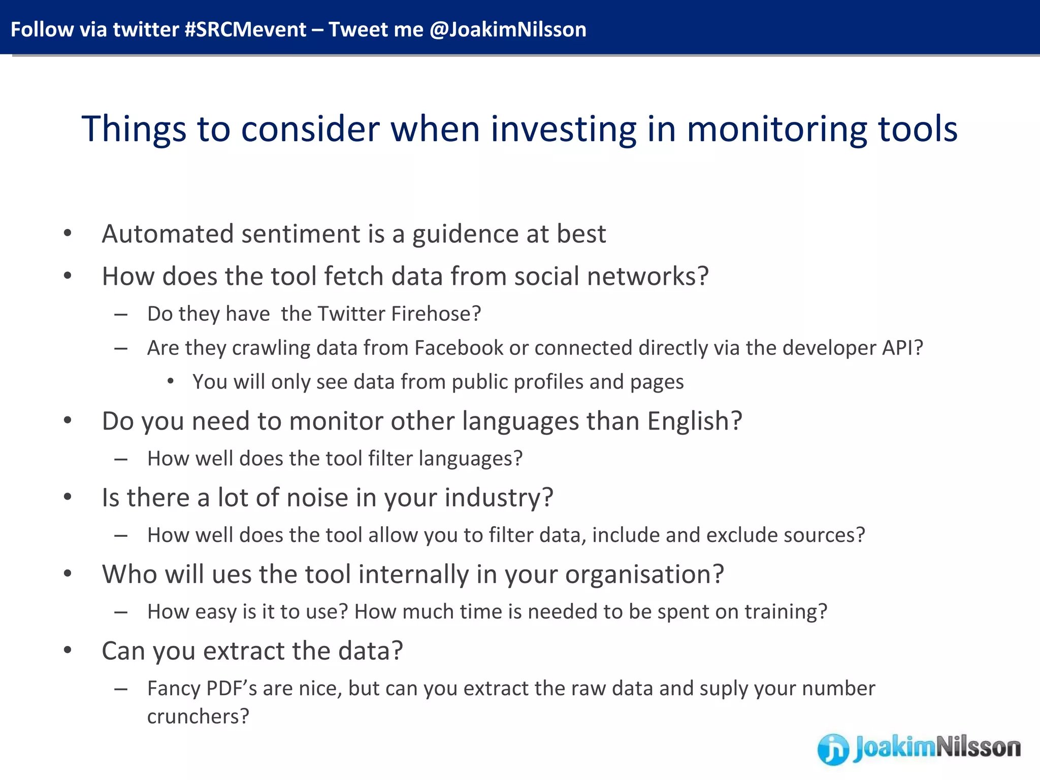 Things to consider when investing in monitoring tools Automated sentiment is a guidence at best How does the tool fetch data from social networks? Do they have  the Twitter Firehose? Are they crawling data from Facebook or connected directly via the developer API? You will only see data from public profiles and pages Do you need to monitor other languages than English? How well does the tool filter languages? Is there a lot of noise in your industry? How well does the tool allow you to filter data, include and exclude sources? Who will ues the tool internally in your organisation? How easy is it to use? How much time is needed to be spent on training? Can you extract the data? Fancy PDF’s are nice, but can you extract the raw data and suply your number crunchers? 