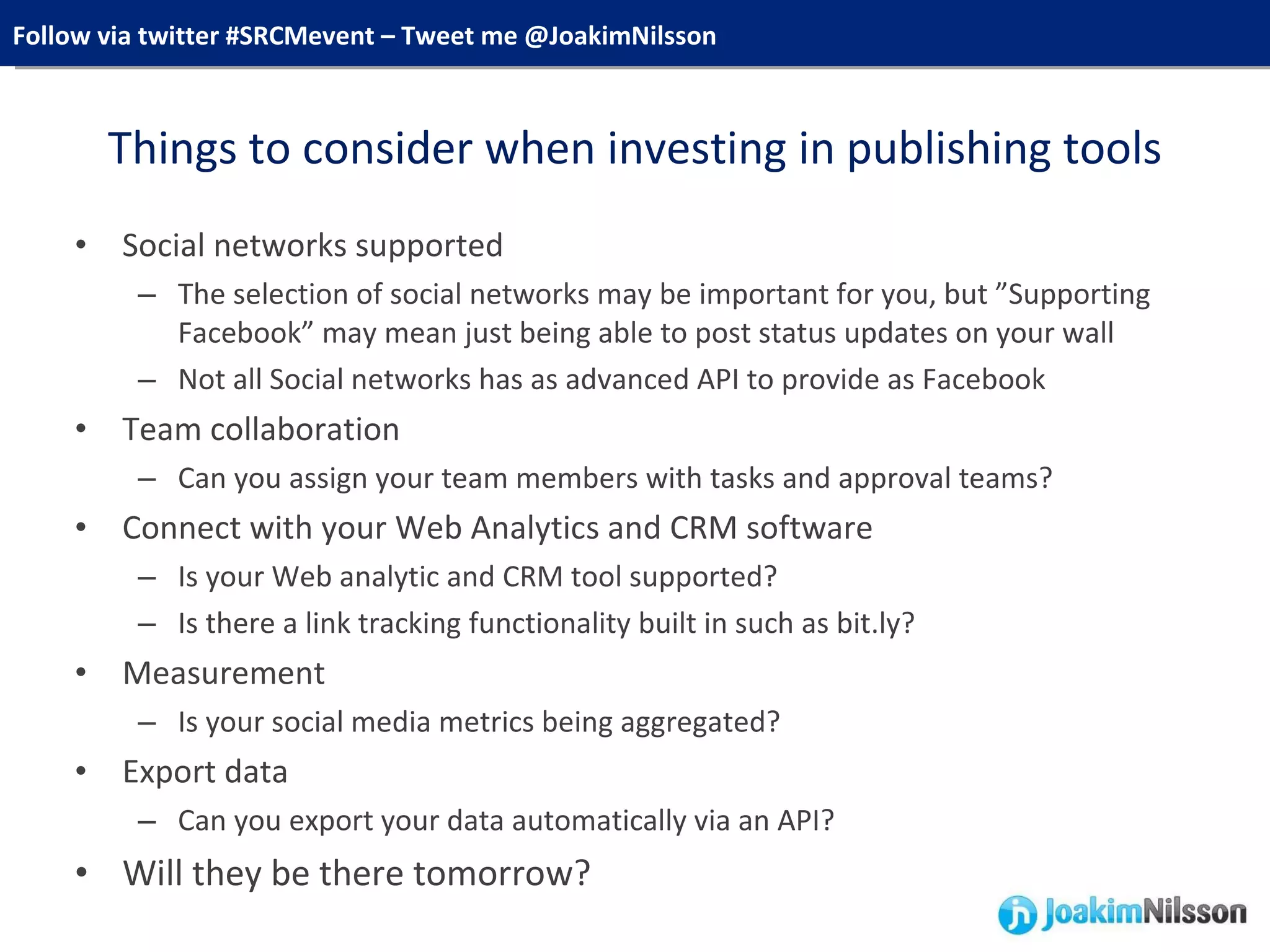 Things to consider when investing in publishing tools Social networks supported The selection of social networks may be important for you, but ”Supporting Facebook” may mean just being able to post status updates on your wall Not all Social networks has as advanced API to provide as Facebook Team collaboration Can you assign your team members with tasks and approval teams? Connect with your Web Analytics and CRM software Is your Web analytic and CRM tool supported? Is there a link tracking functionality built in such as bit.ly?  Measurement Is your social media metrics being aggregated? Export data Can you export your data automatically via an API? Will they be there tomorrow? 