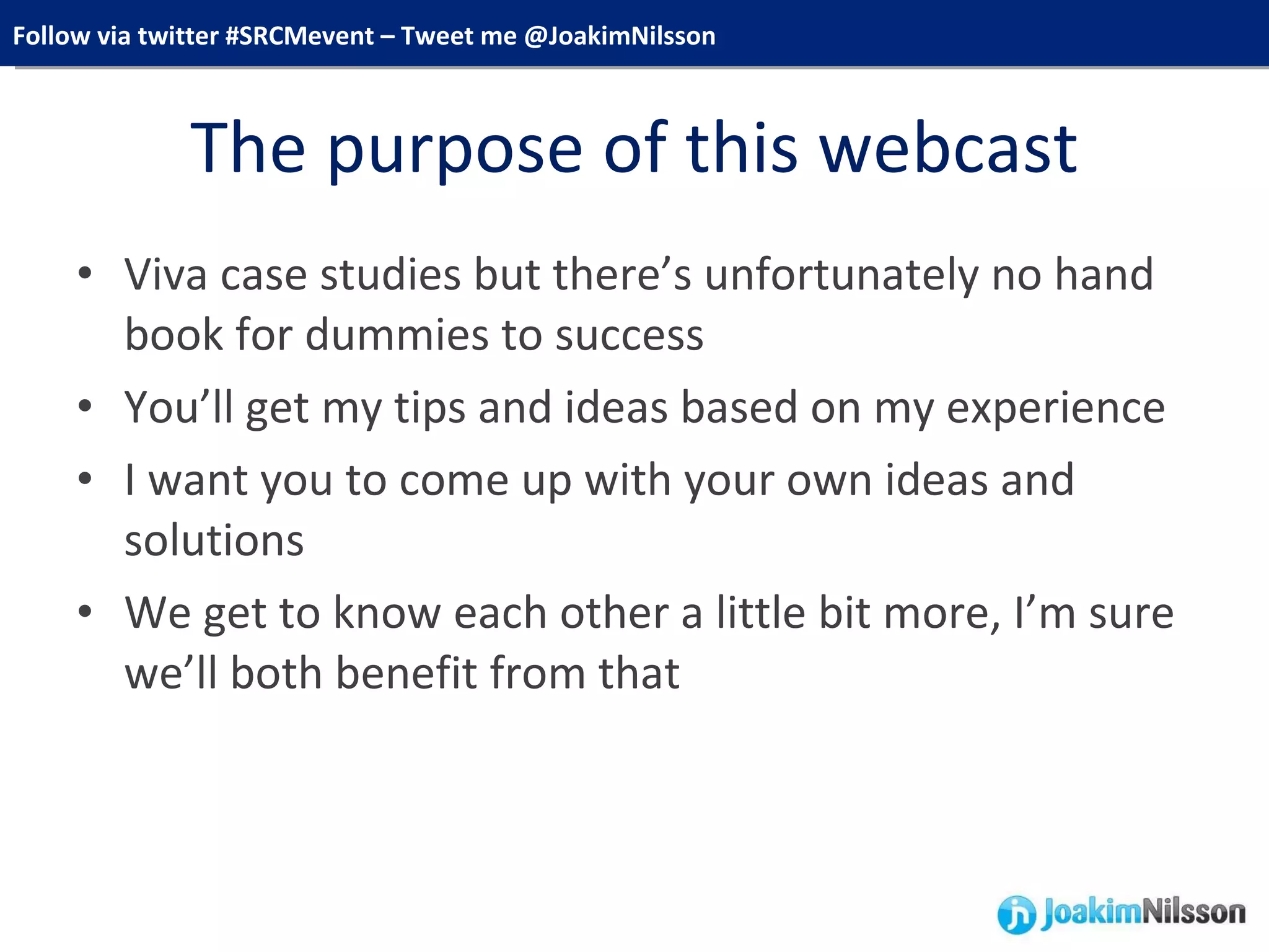 The purpose of this webcast Viva case studies but there’s unfortunately no hand book for dummies to success You’ll get my tips and ideas based on my experience I want you to come up with your own ideas and solutions We get to know each other a little bit more, I’m sure we’ll both benefit from that 