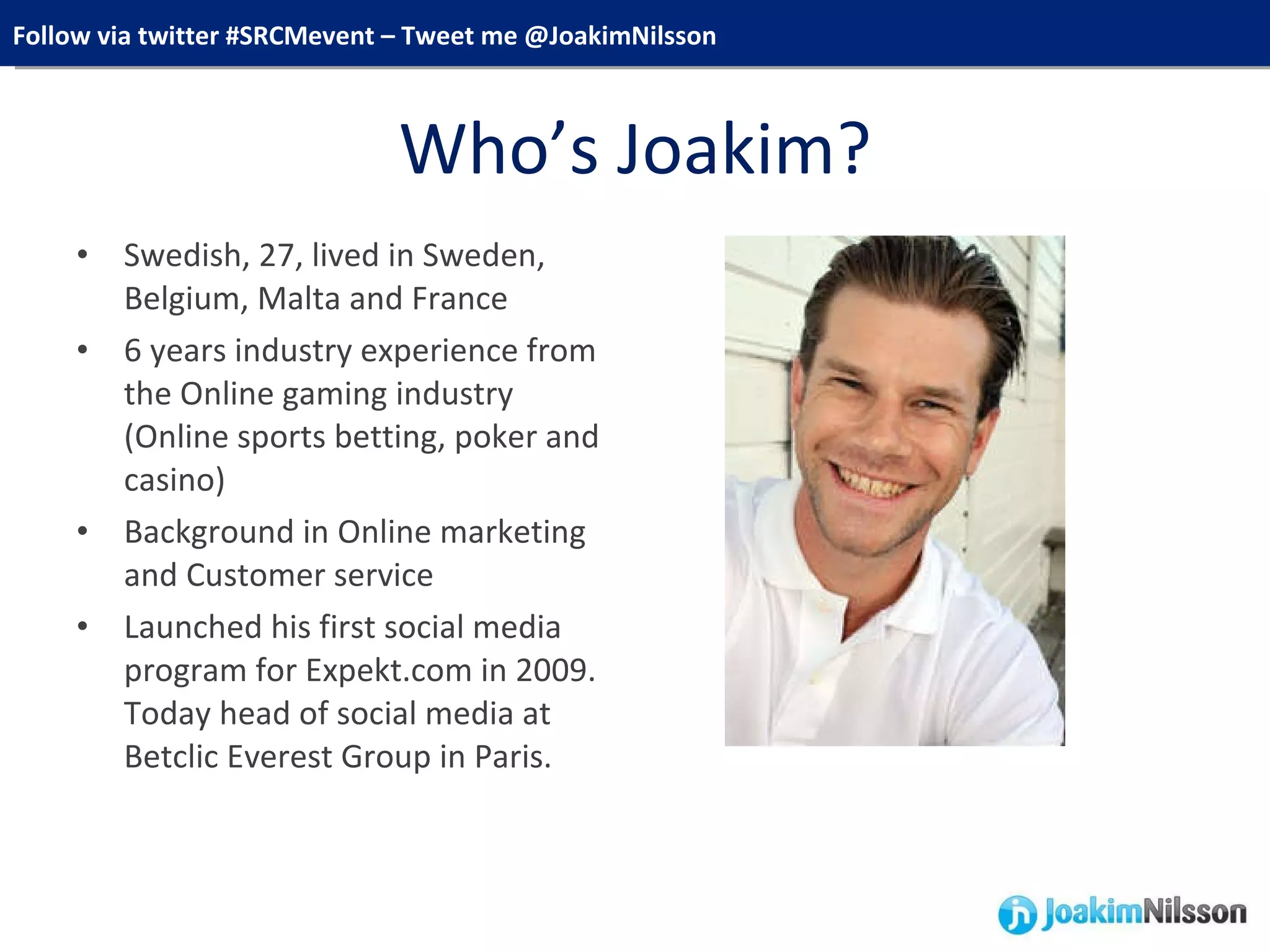 Who’s Joakim? Swedish, 27, lived in Sweden, Belgium, Malta and France 6 years industry experience from the Online gaming industry (Online sports betting, poker and casino) Background in Online marketing and Customer service Launched his first social media program for Expekt.com in 2009. Today head of social media at Betclic Everest Group in Paris. 