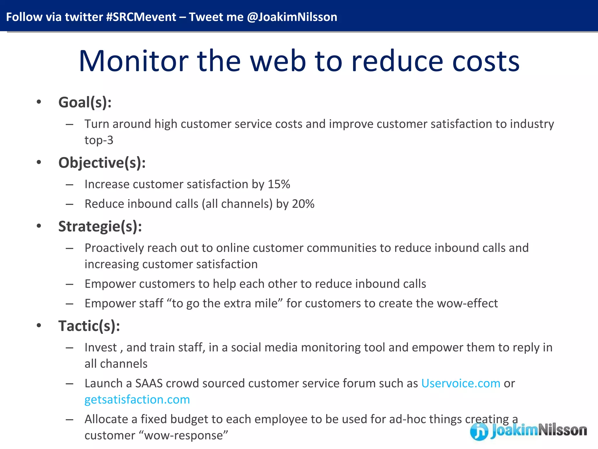 Monitor the web to reduce costs Goal(s):  Turn around high customer service costs and improve customer satisfaction to industry top-3 Objective(s):  Increase customer satisfaction by 15% Reduce inbound calls (all channels) by 20% Strategie(s):  Proactively reach out to online customer communities to reduce inbound calls and increasing customer satisfaction Empower customers to help each other to reduce inbound calls Empower staff “to go the extra mile” for customers to create the wow-effect Tactic(s):  Invest , and train staff, in a social media monitoring tool and empower them to reply in all channels Launch a SAAS crowd sourced customer service forum such as  Uservoice.com  or  getsatisfaction.com Allocate a fixed budget to each employee to be used for ad-hoc things creating a customer “wow-response” 
