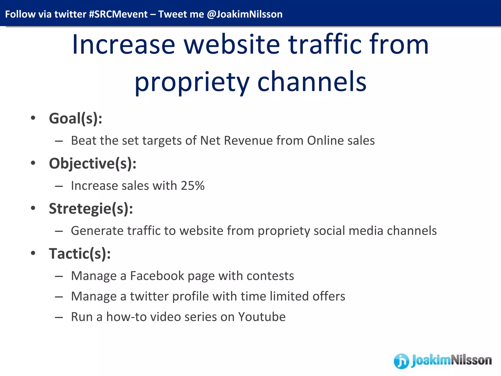 Increase website traffic from propriety channels Goal(s):  Beat the set targets of Net Revenue from Online sales Objective(s):  Increase sales with 25% Stretegie(s):  Generate traffic to website from propriety social media channels Tactic(s):   Manage a Facebook page with contests  Manage a twitter profile with time limited offers Run a how-to video series on Youtube 