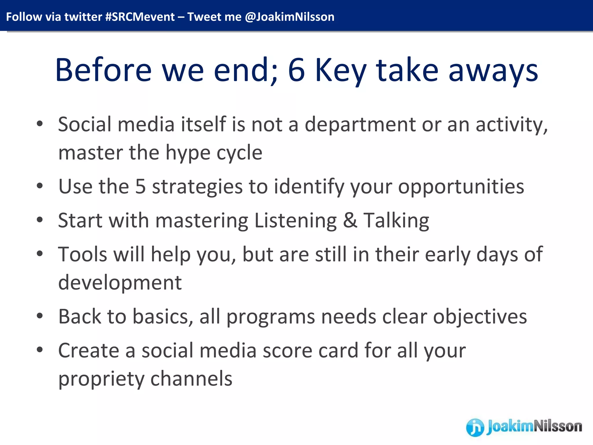 Before we end; 6 Key take aways Social media itself is not a department or an activity, master the hype cycle Use the 5 strategies to identify your opportunities Start with mastering Listening & Talking Tools will help you, but are still in their early days of development Back to basics, all programs needs clear objectives Create a social media score card for all your propriety channels 