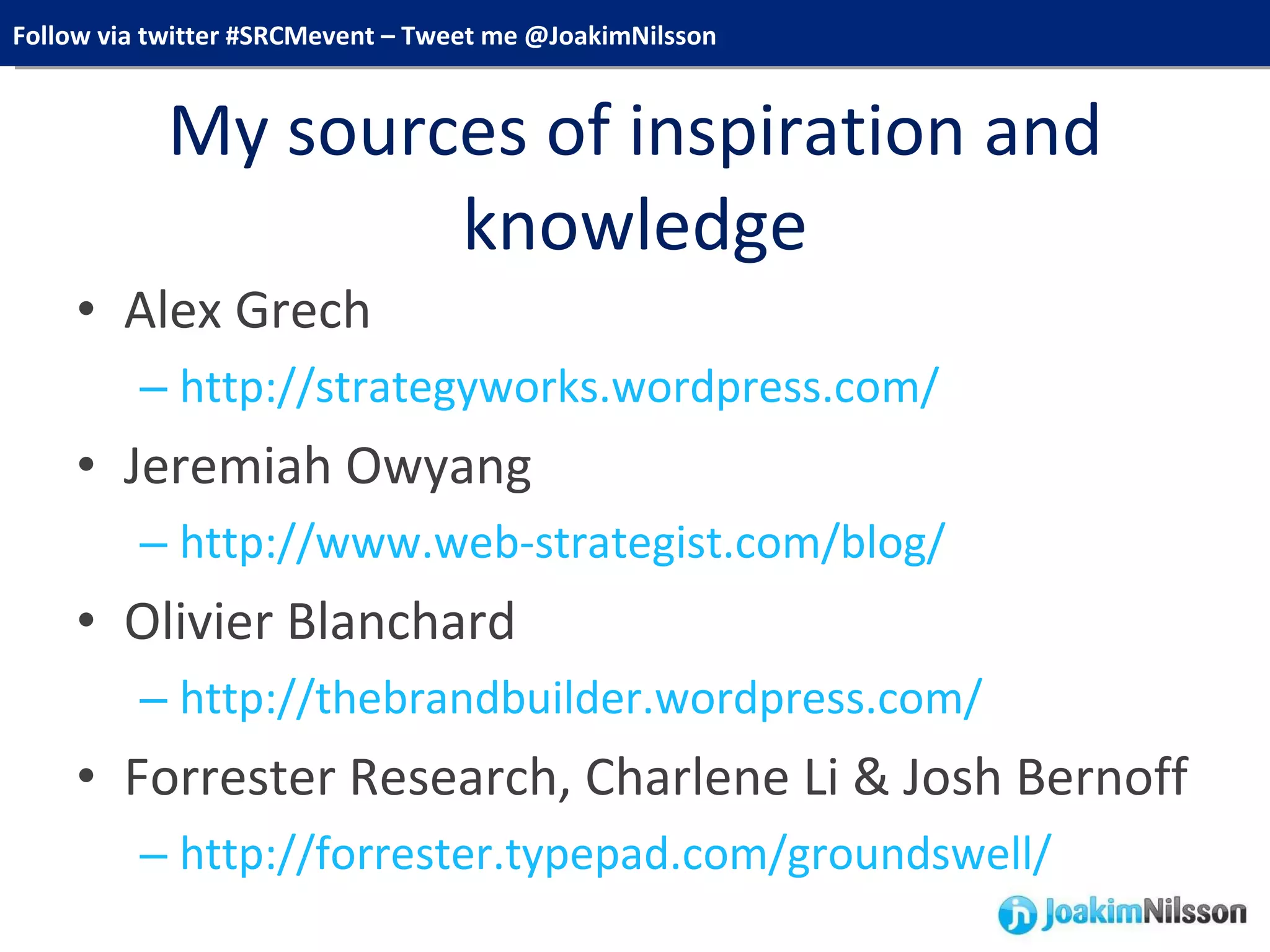 My sources of inspiration and knowledge Alex Grech http://strategyworks.wordpress.com/ Jeremiah Owyang http://www.web-strategist.com/blog/ Olivier Blanchard http://thebrandbuilder.wordpress.com/ Forrester Research, Charlene Li & Josh Bernoff http://forrester.typepad.com/groundswell/ 