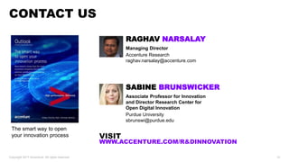 CONTACT US
Copyright 2017 Accenture. All rights reserved. 12
The smart way to open
your innovation process
RAGHAV NARSALAY
Managing Director
Accenture Research
raghav.narsalay@accenture.com
SABINE BRUNSWICKER
Associate Professor for Innovation
and Director Research Center for
Open Digital Innovation
Purdue University
sbrunswi@purdue.edu
VISIT
WWW.ACCENTURE.COM/RANDDINNOVATION
 