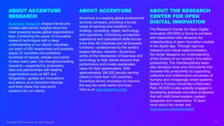 Copyright 2017 Accenture. All rights reserved. 13
ABOUT ACCENTURE
Accenture is a leading global professional
services company, providing a broad
range of services and solutions in
strategy, consulting, digital, technology
and operations. Combining unmatched
experience and specialized skills across
more than 40 industries and all business
functions—underpinned by the world’s
largest delivery network—Accenture
works at the intersection of business and
technology to help clients improve their
performance and create sustainable
value for their stakeholders. With
approximately 394,000 people serving
clients in more than 120 countries,
Accenture drives innovation to improve
the way the world works and lives.
Visit us at www.accenture.com.
ABOUT ACCENTURE
RESEARCH
Accenture Research shapes trends and
creates data-driven insights about the
most pressing issues global organizations
face. Combining the power of innovative
research techniques with a deep
understanding of our clients’ industries,
our team of 250 researchers and analysts
spans 23 countries and publishes
hundreds of reports, articles and points
of view every year. Our thought-provoking
research—supported by proprietary
data and partnerships with leading
organizations such as MIT and
Singularity—guides our innovations
and allows us to transform theories
and fresh ideas into real-world
solutions for our clients.
ABOUT THE RESEARCH
CENTER FOR OPEN
DIGITAL INNOVATION
The Research Center for Open Digital
Innovation (RCODI) is home to scholars
and researchers who advance the
understanding of open innovation models
in the digital age. Through rigorous
research and virtual experimentation,
the center deepens our understanding
of the Drivers of our society's innovation
productivity. The interdisciplinary team
also develops tools and instruments that
increase this productivity by supporting
collective and collaborative processes of
humans and increasingly smart systems.
Based in Purdue University’s Discovery
Park, RCODI is also actively engaged in
developing graduate education programs
that will mold future leaders, system
designers and researchers. To learn
more about the center visit
www.purdue.edu/opendigital
 