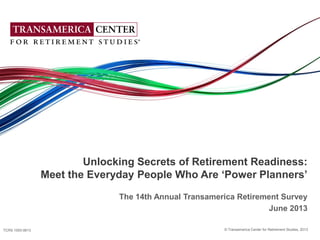 © Transamerica Center for Retirement Studies, 2013 1
© Transamerica Center for Retirement Studies, 2013
Unlocking Secrets of Retirement Readiness:
Meet the Everyday People Who Are „Power Planners‟
The 14th Annual Transamerica Retirement Survey
June 2013
TCRS 1093-0613
 