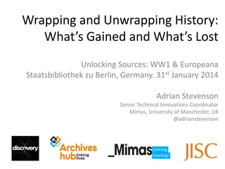 Wrapping and Unwrapping History:
What’s Gained and What’s Lost
Unlocking Sources: WW1 & Europeana
Staatsbibliothek zu Berlin, Germany. 31st January 2014
Adrian Stevenson
Senior Technical Innovations Coordinator
Mimas, University of Manchester, UK
@adrianstevenson

 
