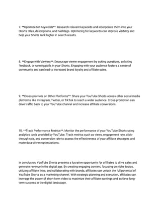 7. **Optimize for Keywords**: Research relevant keywords and incorporate them into your
Shorts titles, descriptions, and hashtags. Optimizing for keywords can improve visibility and
help your Shorts rank higher in search results.
8. **Engage with Viewers**: Encourage viewer engagement by asking questions, soliciting
feedback, or running polls in your Shorts. Engaging with your audience fosters a sense of
community and can lead to increased brand loyalty and affiliate sales.
9. **Cross-promote on Other Platforms**: Share your YouTube Shorts across other social media
platforms like Instagram, Twitter, or TikTok to reach a wider audience. Cross-promotion can
drive traffic back to your YouTube channel and increase affiliate conversions.
10. **Track Performance Metrics**: Monitor the performance of your YouTube Shorts using
analytics tools provided by YouTube. Track metrics such as views, engagement rate, click-
through rate, and conversion rate to assess the effectiveness of your affiliate strategies and
make data-driven optimizations.
In conclusion, YouTube Shorts presents a lucrative opportunity for affiliates to drive sales and
generate revenue in the digital age. By creating engaging content, focusing on niche topics,
utilizing affiliate links, and collaborating with brands, affiliates can unlock the full potential of
YouTube Shorts as a marketing channel. With strategic planning and execution, affiliates can
leverage the power of short-form video to maximize their affiliate earnings and achieve long-
term success in the digital landscape.
 