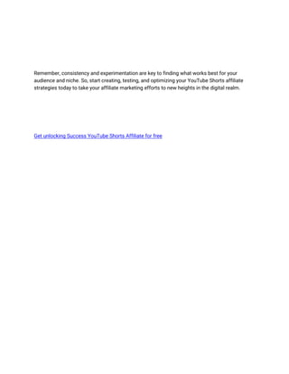 Remember, consistency and experimentation are key to finding what works best for your
audience and niche. So, start creating, testing, and optimizing your YouTube Shorts affiliate
strategies today to take your affiliate marketing efforts to new heights in the digital realm.
Get unlocking Success YouTube Shorts Affiliate for free
 