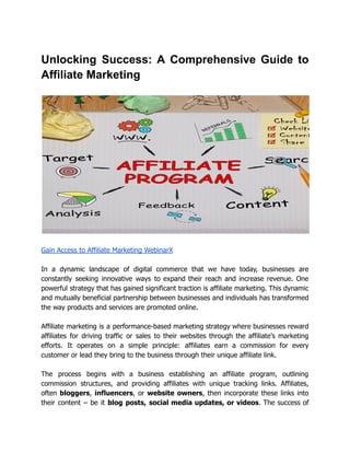 Unlocking Success: A Comprehensive Guide to
Affiliate Marketing
Gain Access to Affiliate Marketing WebinarX
In a dynamic landscape of digital commerce that we have today, businesses are
constantly seeking innovative ways to expand their reach and increase revenue. One
powerful strategy that has gained significant traction is affiliate marketing. This dynamic
and mutually beneficial partnership between businesses and individuals has transformed
the way products and services are promoted online.
Affiliate marketing is a performance-based marketing strategy where businesses reward
affiliates for driving traffic or sales to their websites through the affiliate's marketing
efforts. It operates on a simple principle: affiliates earn a commission for every
customer or lead they bring to the business through their unique affiliate link.
The process begins with a business establishing an affiliate program, outlining
commission structures, and providing affiliates with unique tracking links. Affiliates,
often bloggers, influencers, or website owners, then incorporate these links into
their content – be it blog posts, social media updates, or videos. The success of
 