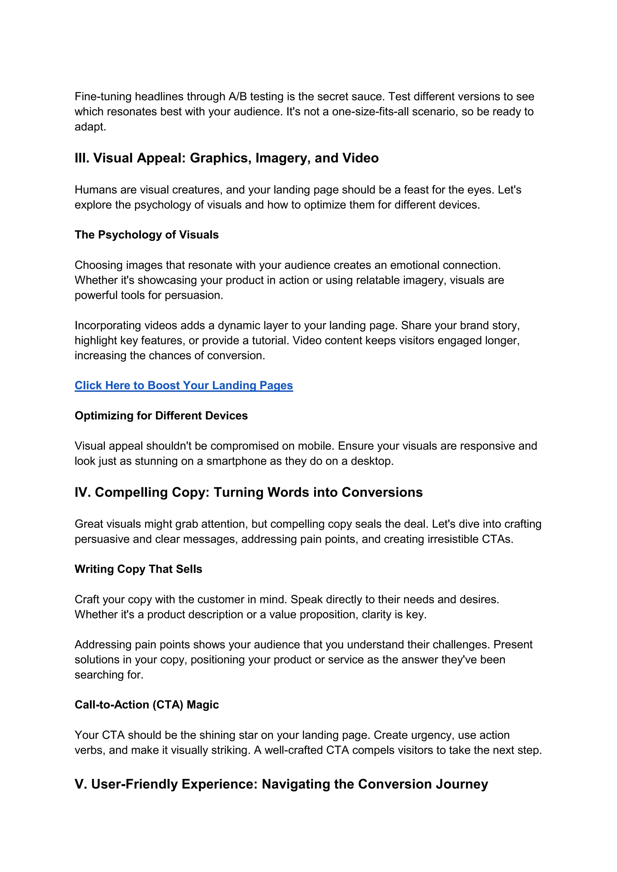 Fine-tuning headlines through A/B testing is the secret sauce. Test different versions to see
which resonates best with your audience. It's not a one-size-fits-all scenario, so be ready to
adapt.
III. Visual Appeal: Graphics, Imagery, and Video
Humans are visual creatures, and your landing page should be a feast for the eyes. Let's
explore the psychology of visuals and how to optimize them for different devices.
The Psychology of Visuals
Choosing images that resonate with your audience creates an emotional connection.
Whether it's showcasing your product in action or using relatable imagery, visuals are
powerful tools for persuasion.
Incorporating videos adds a dynamic layer to your landing page. Share your brand story,
highlight key features, or provide a tutorial. Video content keeps visitors engaged longer,
increasing the chances of conversion.
Click Here to Boost Your Landing Pages
Optimizing for Different Devices
Visual appeal shouldn't be compromised on mobile. Ensure your visuals are responsive and
look just as stunning on a smartphone as they do on a desktop.
IV. Compelling Copy: Turning Words into Conversions
Great visuals might grab attention, but compelling copy seals the deal. Let's dive into crafting
persuasive and clear messages, addressing pain points, and creating irresistible CTAs.
Writing Copy That Sells
Craft your copy with the customer in mind. Speak directly to their needs and desires.
Whether it's a product description or a value proposition, clarity is key.
Addressing pain points shows your audience that you understand their challenges. Present
solutions in your copy, positioning your product or service as the answer they've been
searching for.
Call-to-Action (CTA) Magic
Your CTA should be the shining star on your landing page. Create urgency, use action
verbs, and make it visually striking. A well-crafted CTA compels visitors to take the next step.
V. User-Friendly Experience: Navigating the Conversion Journey
 