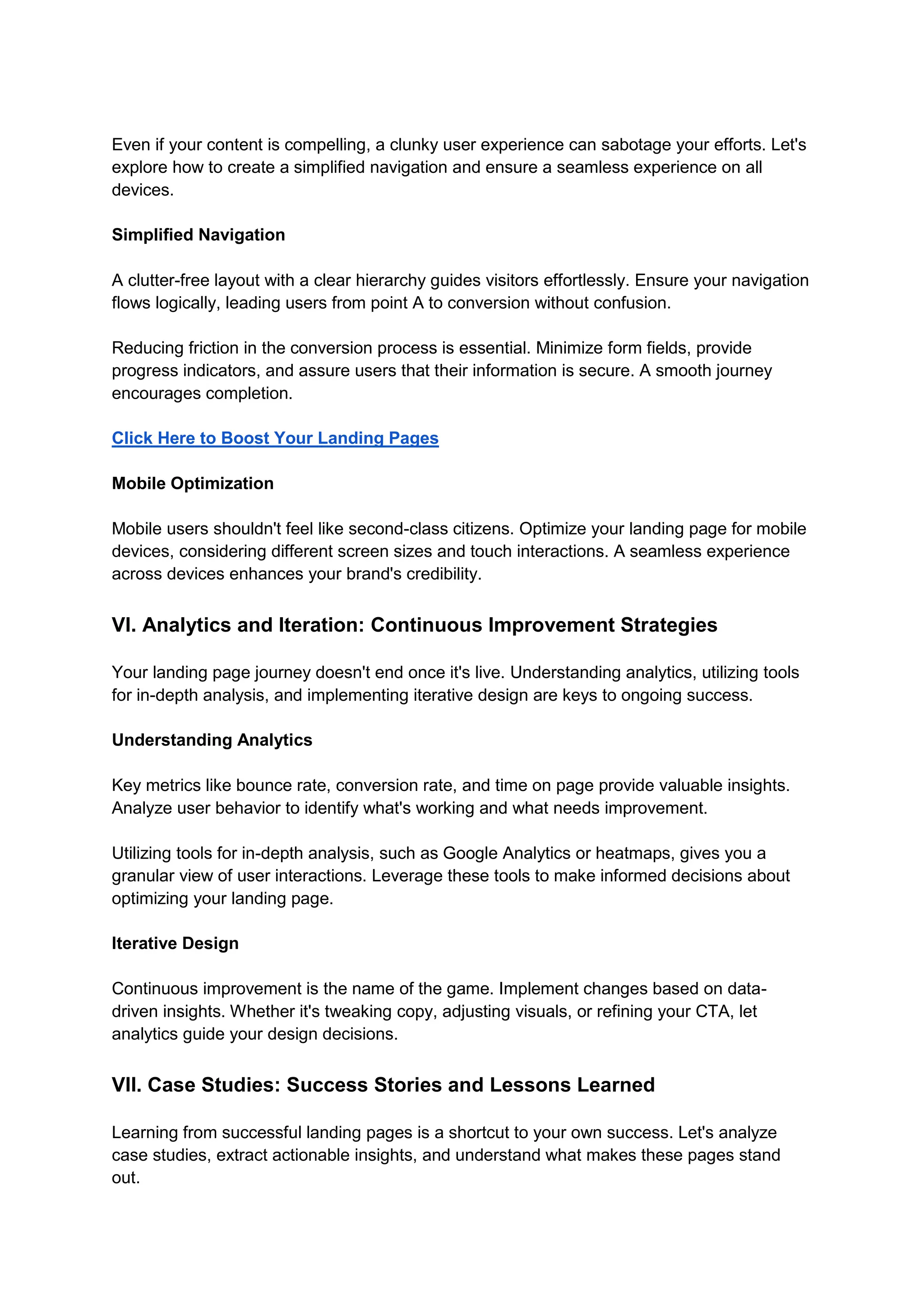 Even if your content is compelling, a clunky user experience can sabotage your efforts. Let's
explore how to create a simplified navigation and ensure a seamless experience on all
devices.
Simplified Navigation
A clutter-free layout with a clear hierarchy guides visitors effortlessly. Ensure your navigation
flows logically, leading users from point A to conversion without confusion.
Reducing friction in the conversion process is essential. Minimize form fields, provide
progress indicators, and assure users that their information is secure. A smooth journey
encourages completion.
Click Here to Boost Your Landing Pages
Mobile Optimization
Mobile users shouldn't feel like second-class citizens. Optimize your landing page for mobile
devices, considering different screen sizes and touch interactions. A seamless experience
across devices enhances your brand's credibility.
VI. Analytics and Iteration: Continuous Improvement Strategies
Your landing page journey doesn't end once it's live. Understanding analytics, utilizing tools
for in-depth analysis, and implementing iterative design are keys to ongoing success.
Understanding Analytics
Key metrics like bounce rate, conversion rate, and time on page provide valuable insights.
Analyze user behavior to identify what's working and what needs improvement.
Utilizing tools for in-depth analysis, such as Google Analytics or heatmaps, gives you a
granular view of user interactions. Leverage these tools to make informed decisions about
optimizing your landing page.
Iterative Design
Continuous improvement is the name of the game. Implement changes based on data-
driven insights. Whether it's tweaking copy, adjusting visuals, or refining your CTA, let
analytics guide your design decisions.
VII. Case Studies: Success Stories and Lessons Learned
Learning from successful landing pages is a shortcut to your own success. Let's analyze
case studies, extract actionable insights, and understand what makes these pages stand
out.
 