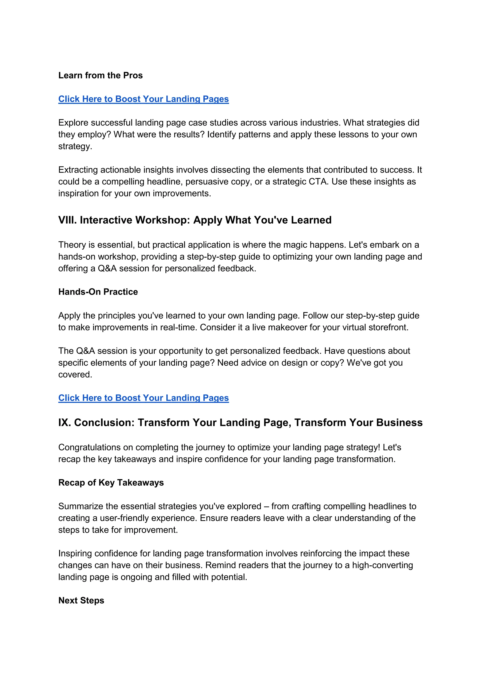 Learn from the Pros
Click Here to Boost Your Landing Pages
Explore successful landing page case studies across various industries. What strategies did
they employ? What were the results? Identify patterns and apply these lessons to your own
strategy.
Extracting actionable insights involves dissecting the elements that contributed to success. It
could be a compelling headline, persuasive copy, or a strategic CTA. Use these insights as
inspiration for your own improvements.
VIII. Interactive Workshop: Apply What You've Learned
Theory is essential, but practical application is where the magic happens. Let's embark on a
hands-on workshop, providing a step-by-step guide to optimizing your own landing page and
offering a Q&A session for personalized feedback.
Hands-On Practice
Apply the principles you've learned to your own landing page. Follow our step-by-step guide
to make improvements in real-time. Consider it a live makeover for your virtual storefront.
The Q&A session is your opportunity to get personalized feedback. Have questions about
specific elements of your landing page? Need advice on design or copy? We've got you
covered.
Click Here to Boost Your Landing Pages
IX. Conclusion: Transform Your Landing Page, Transform Your Business
Congratulations on completing the journey to optimize your landing page strategy! Let's
recap the key takeaways and inspire confidence for your landing page transformation.
Recap of Key Takeaways
Summarize the essential strategies you've explored – from crafting compelling headlines to
creating a user-friendly experience. Ensure readers leave with a clear understanding of the
steps to take for improvement.
Inspiring confidence for landing page transformation involves reinforcing the impact these
changes can have on their business. Remind readers that the journey to a high-converting
landing page is ongoing and filled with potential.
Next Steps
 