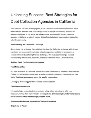 Unlocking Success: Best Strategies for
Debt Collection Agencies in California
Debt collection can be a challenging field, but in California, where diverse communities thrive,
debt collection agencies have a unique opportunity to engage in community outreach and
education initiatives. In this article, we will explore the best strategies for debt collection
agencies in California to not only recover debts efficiently but also foster positive relationships
within the community.
Understanding the Californian Landscape
Before diving into strategies, it's crucial to understand the Californian landscape. With its vast
population and economic diversity, debt collection agencies need tailored approaches to
connect with individuals facing financial challenges. This involves embracing a nuanced
understanding of the cultural, economic, and social fabric that makes California unique.
Building Trust: The Foundation of Success
Trust Matters Most
In a state as diverse as California, building trust is the cornerstone of successful debt collection.
Engage in transparent communication, ensuring individuals understand the process and their
rights. Trust opens doors and paves the way for cooperation.
Leveraging Technology for Personalized Communication
Tech-Savvy Connections
In the digital age, personalized communication is key. Utilize technology to tailor your
messages, making them more relatable and empathetic. Embrace digital platforms to reach a
wider audience while maintaining a personal touch.
Community Workshops: Empowering Through Knowledge
Knowledge is Power
 