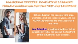 UNLOCKING SUCCESS: INNOVATIVE LEARNING
TOOLS & RESOURCES FOR THE NEW AGE LEARNERS
Online education has been growing at an
unprecedented rate in recent years, and the
COVID-19 pandemic has only accelerated
this trend.
Jaro Education, a leading provider of online
education in India, has been at the forefront
of this industry for over a decade.
 