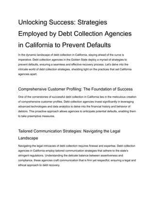 Unlocking Success: Strategies
Employed by Debt Collection Agencies
in California to Prevent Defaults
In the dynamic landscape of debt collection in California, staying ahead of the curve is
imperative. Debt collection agencies in the Golden State deploy a myriad of strategies to
prevent defaults, ensuring a seamless and effective recovery process. Let's delve into the
intricate world of debt collection strategies, shedding light on the practices that set California
agencies apart.
Comprehensive Customer Profiling: The Foundation of Success
One of the cornerstones of successful debt collection in California lies in the meticulous creation
of comprehensive customer profiles. Debt collection agencies invest significantly in leveraging
advanced technologies and data analytics to delve into the financial history and behavior of
debtors. This proactive approach allows agencies to anticipate potential defaults, enabling them
to take preemptive measures.
Tailored Communication Strategies: Navigating the Legal
Landscape
Navigating the legal intricacies of debt collection requires finesse and expertise. Debt collection
agencies in California employ tailored communication strategies that adhere to the state's
stringent regulations. Understanding the delicate balance between assertiveness and
compliance, these agencies craft communication that is firm yet respectful, ensuring a legal and
ethical approach to debt recovery.
 