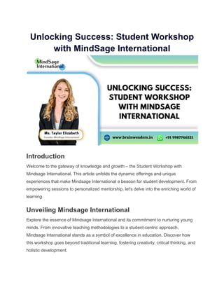 Unlocking Success: Student Workshop
with MindSage International
Introduction
Welcome to the gateway of knowledge and growth – the Student Workshop with
Mindsage International. This article unfolds the dynamic offerings and unique
experiences that make Mindsage International a beacon for student development. From
empowering sessions to personalized mentorship, let's delve into the enriching world of
learning.
Unveiling Mindsage International
Explore the essence of Mindsage International and its commitment to nurturing young
minds. From innovative teaching methodologies to a student-centric approach,
Mindsage International stands as a symbol of excellence in education. Discover how
this workshop goes beyond traditional learning, fostering creativity, critical thinking, and
holistic development.
 