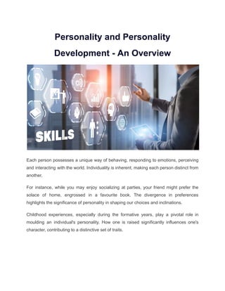 Personality and Personality
Development - An Overview
Each person possesses a unique way of behaving, responding to emotions, perceiving
and interacting with the world. Individuality is inherent, making each person distinct from
another.
For instance, while you may enjoy socializing at parties, your friend might prefer the
solace of home, engrossed in a favourite book. The divergence in preferences
highlights the significance of personality in shaping our choices and inclinations.
Childhood experiences, especially during the formative years, play a pivotal role in
moulding an individual's personality. How one is raised significantly influences one's
character, contributing to a distinctive set of traits.
 