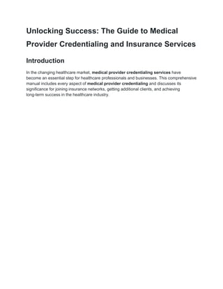Unlocking Success: The Guide to Medical
Provider Credentialing and Insurance Services
Introduction
In the changing healthcare market, medical provider credentialing services have
become an essential step for healthcare professionals and businesses. This comprehensive
manual includes every aspect of medical provider credentialing and discusses its
significance for joining insurance networks, getting additional clients, and achieving
long-term success in the healthcare industry.
 