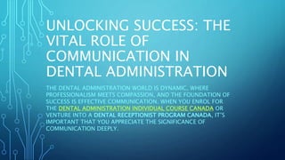 UNLOCKING SUCCESS: THE
VITAL ROLE OF
COMMUNICATION IN
DENTAL ADMINISTRATION
THE DENTAL ADMINISTRATION WORLD IS DYNAMIC, WHERE
PROFESSIONALISM MEETS COMPASSION, AND THE FOUNDATION OF
SUCCESS IS EFFECTIVE COMMUNICATION. WHEN YOU ENROL FOR
THE DENTAL ADMINISTRATION INDIVIDUAL COURSE CANADA OR
VENTURE INTO A DENTAL RECEPTIONIST PROGRAM CANADA, IT’S
IMPORTANT THAT YOU APPRECIATE THE SIGNIFICANCE OF
COMMUNICATION DEEPLY.
 