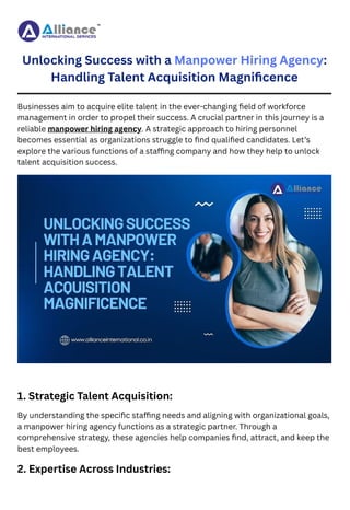 Unlocking Success with a Manpower Hiring Agency:
Handling Talent Acquisition Magnificence
Businesses aim to acquire elite talent in the ever-changing field of workforce
management in order to propel their success. A crucial partner in this journey is a
reliable manpower hiring agency. A strategic approach to hiring personnel
becomes essential as organizations struggle to find qualified candidates. Let’s
explore the various functions of a staffing company and how they help to unlock
talent acquisition success.
1. Strategic Talent Acquisition:
By understanding the specific staffing needs and aligning with organizational goals,
a manpower hiring agency functions as a strategic partner. Through a
comprehensive strategy, these agencies help companies find, attract, and keep the
best employees.
2. Expertise Across Industries:
 