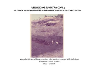 UNLOCKING SUMATRA COAL ;
OUTLOOK AND CHALLENGERS IN EXPLORATION OF NEW GREENFIELD COAL.
Manual mining multi seam mining- interburden removed with bull dozer
Bukit Asam – Suban Pit 1975
Photo – Ian Wollff
 