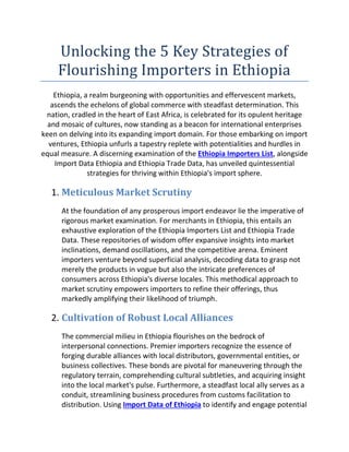 Unlocking the 5 Key Strategies of
Flourishing Importers in Ethiopia
Ethiopia, a realm burgeoning with opportunities and effervescent markets,
ascends the echelons of global commerce with steadfast determination. This
nation, cradled in the heart of East Africa, is celebrated for its opulent heritage
and mosaic of cultures, now standing as a beacon for international enterprises
keen on delving into its expanding import domain. For those embarking on import
ventures, Ethiopia unfurls a tapestry replete with potentialities and hurdles in
equal measure. A discerning examination of the Ethiopia Importers List, alongside
Import Data Ethiopia and Ethiopia Trade Data, has unveiled quintessential
strategies for thriving within Ethiopia's import sphere.
1. Meticulous Market Scrutiny
At the foundation of any prosperous import endeavor lie the imperative of
rigorous market examination. For merchants in Ethiopia, this entails an
exhaustive exploration of the Ethiopia Importers List and Ethiopia Trade
Data. These repositories of wisdom offer expansive insights into market
inclinations, demand oscillations, and the competitive arena. Eminent
importers venture beyond superficial analysis, decoding data to grasp not
merely the products in vogue but also the intricate preferences of
consumers across Ethiopia's diverse locales. This methodical approach to
market scrutiny empowers importers to refine their offerings, thus
markedly amplifying their likelihood of triumph.
2. Cultivation of Robust Local Alliances
The commercial milieu in Ethiopia flourishes on the bedrock of
interpersonal connections. Premier importers recognize the essence of
forging durable alliances with local distributors, governmental entities, or
business collectives. These bonds are pivotal for maneuvering through the
regulatory terrain, comprehending cultural subtleties, and acquiring insight
into the local market's pulse. Furthermore, a steadfast local ally serves as a
conduit, streamlining business procedures from customs facilitation to
distribution. Using Import Data of Ethiopia to identify and engage potential
 