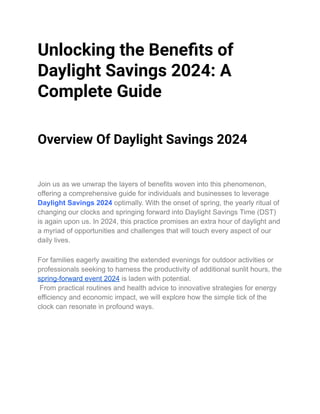 Unlocking the Benefits of
Daylight Savings 2024: A
Complete Guide
Overview Of Daylight Savings 2024
Join us as we unwrap the layers of benefits woven into this phenomenon,
offering a comprehensive guide for individuals and businesses to leverage
Daylight Savings 2024 optimally. With the onset of spring, the yearly ritual of
changing our clocks and springing forward into Daylight Savings Time (DST)
is again upon us. In 2024, this practice promises an extra hour of daylight and
a myriad of opportunities and challenges that will touch every aspect of our
daily lives.
For families eagerly awaiting the extended evenings for outdoor activities or
professionals seeking to harness the productivity of additional sunlit hours, the
spring-forward event 2024 is laden with potential.
From practical routines and health advice to innovative strategies for energy
efficiency and economic impact, we will explore how the simple tick of the
clock can resonate in profound ways.
 