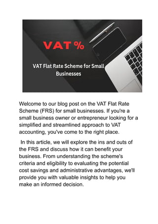 Welcome to our blog post on the VAT Flat Rate
Scheme (FRS) for small businesses. If you're a
small business owner or entrepreneur looking for a
simplified and streamlined approach to VAT
accounting, you've come to the right place.
In this article, we will explore the ins and outs of
the FRS and discuss how it can benefit your
business. From understanding the scheme's
criteria and eligibility to evaluating the potential
cost savings and administrative advantages, we'll
provide you with valuable insights to help you
make an informed decision.
 